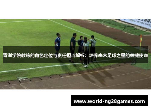 青训学院教练的角色定位与责任担当解析:培养未来足球之星的关键使命 青训学院教练的角色定位与责任担当解析:培养未来足球之星的关键使命