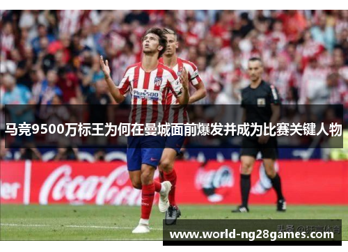 马竞9500万标王为何在曼城面前爆发并成为比赛关键人物