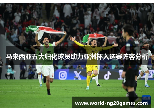 马来西亚五大归化球员助力亚洲杯入选赛阵容分析 马来西亚五大归化球员助力亚洲杯入选赛阵容分析