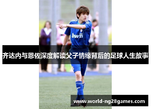 齐达内与恩佐深度解读父子情缘背后的足球人生故事