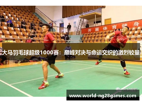 大马羽毛球超级1000赛:巅峰对决与命运交织的激烈较量 大马羽毛球超级1000赛:巅峰对决与命运交织的激烈较量