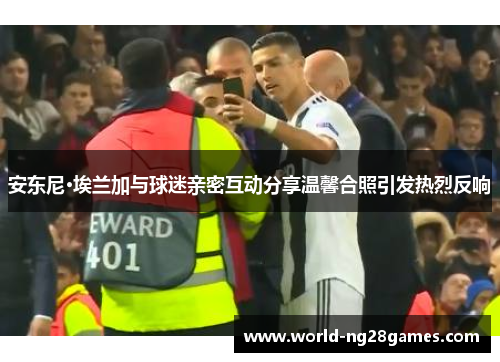 安东尼·埃兰加与球迷亲密互动分享温馨合照引发热烈反响 安东尼·埃兰加与球迷亲密互动分享温馨合照引发热烈反响