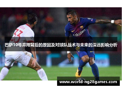 巴萨10号弃用背后的原因及对球队战术与未来的深远影响分析 巴萨10号弃用背后的原因及对球队战术与未来的深远影响分析