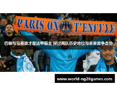 巴黎与马赛谁才是法甲霸主 探讨两队历史地位与未来竞争走势
