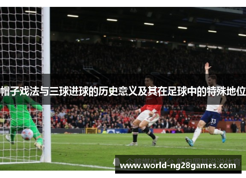 帽子戏法与三球进球的历史意义及其在足球中的特殊地位 帽子戏法与三球进球的历史意义及其在足球中的特殊地位