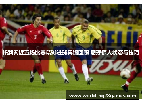 托利索近五场比赛精彩进球集锦回顾 展现惊人状态与技巧