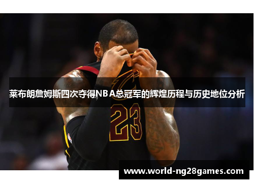 莱布朗詹姆斯四次夺得NBA总冠军的辉煌历程与历史地位分析